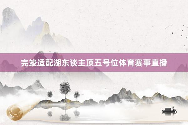 完竣适配湖东谈主顶五号位体育赛事直播