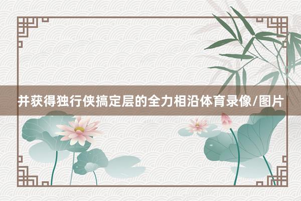 并获得独行侠搞定层的全力相沿体育录像/图片