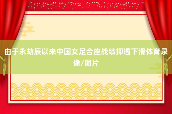 由于永劫辰以来中国女足合座战绩抑遏下滑体育录像/图片