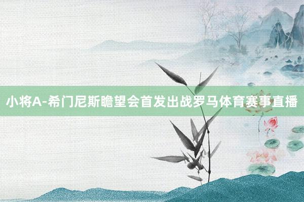 小将A-希门尼斯瞻望会首发出战罗马体育赛事直播
