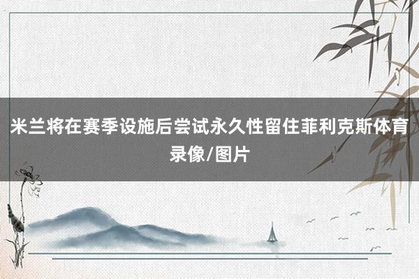 米兰将在赛季设施后尝试永久性留住菲利克斯体育录像/图片