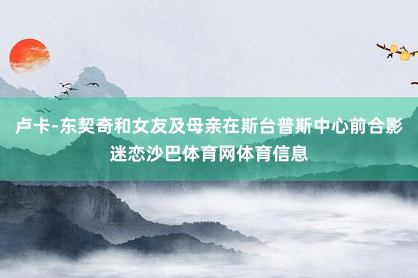 卢卡-东契奇和女友及母亲在斯台普斯中心前合影迷恋沙巴体育网体育信息