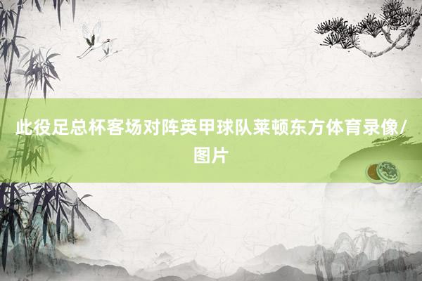 此役足总杯客场对阵英甲球队莱顿东方体育录像/图片