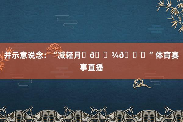 并示意说念:“减轻月✊🏾💕”体育赛事直播