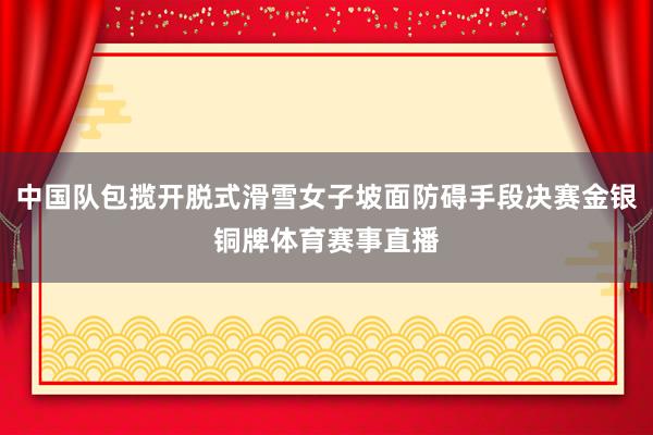 中国队包揽开脱式滑雪女子坡面防碍手段决赛金银铜牌体育赛事直播