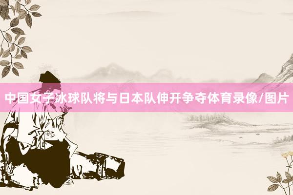 中国女子冰球队将与日本队伸开争夺体育录像/图片