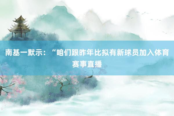 南基一默示：“咱们跟昨年比拟有新球员加入体育赛事直播