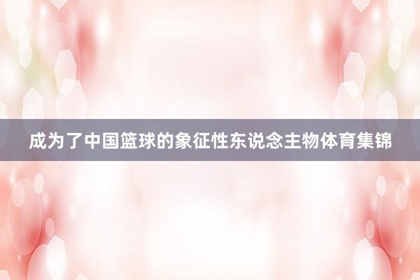 成为了中国篮球的象征性东说念主物体育集锦