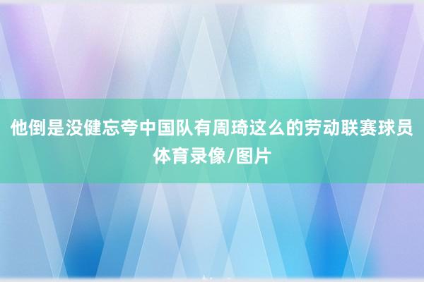 他倒是没健忘夸中国队有周琦这么的劳动联赛球员体育录像/图片