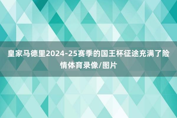 皇家马德里2024-25赛季的国王杯征途充满了险情体育录像/图片