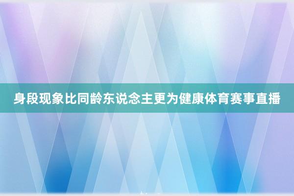 身段现象比同龄东说念主更为健康体育赛事直播