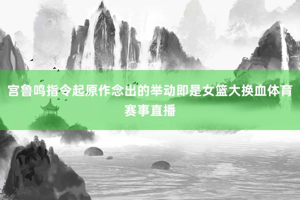 宫鲁鸣指令起原作念出的举动即是女篮大换血体育赛事直播