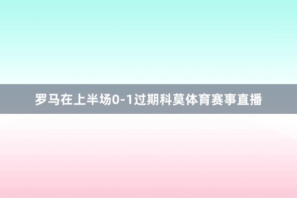 罗马在上半场0-1过期科莫体育赛事直播