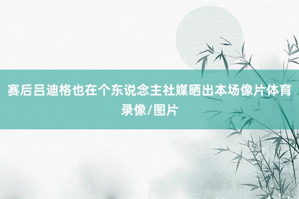 赛后吕迪格也在个东说念主社媒晒出本场像片体育录像/图片