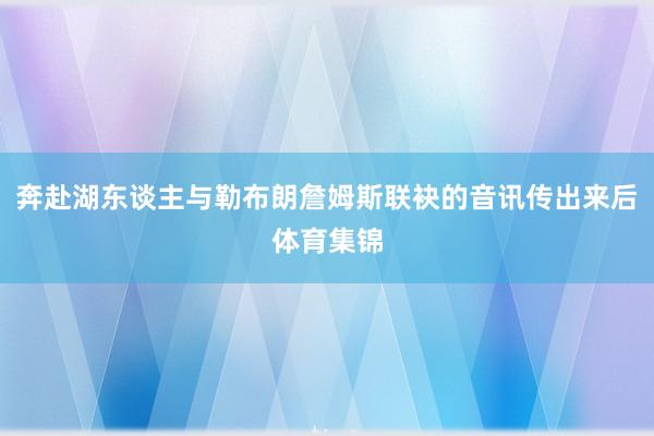 奔赴湖东谈主与勒布朗詹姆斯联袂的音讯传出来后体育集锦