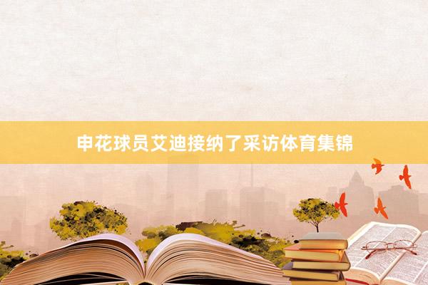 申花球员艾迪接纳了采访体育集锦