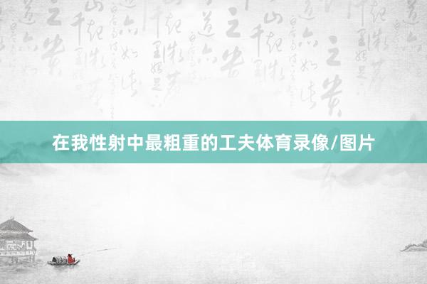 在我性射中最粗重的工夫体育录像/图片