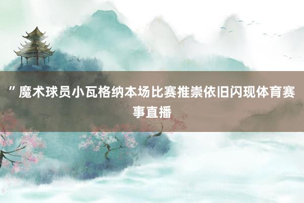 ”魔术球员小瓦格纳本场比赛推崇依旧闪现体育赛事直播