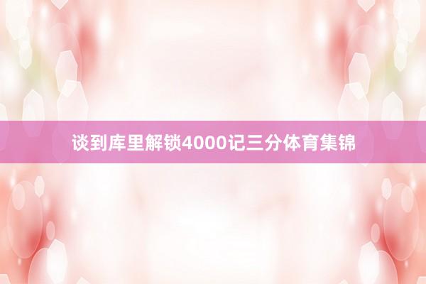 谈到库里解锁4000记三分体育集锦