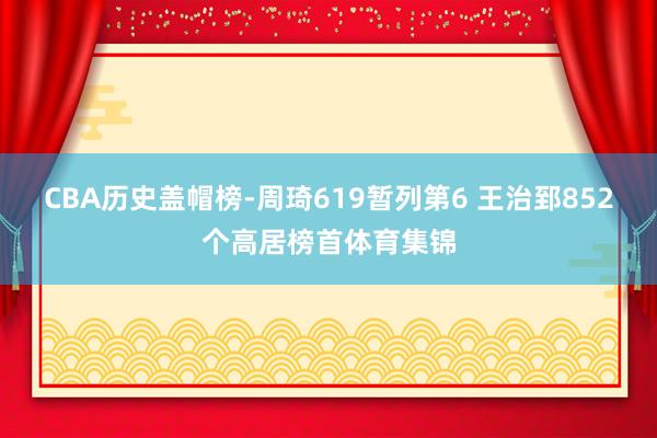 CBA历史盖帽榜-周琦619暂列第6 王治郅852个高居榜首体育集锦
