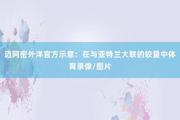 迈阿密外洋官方示意：在与亚特兰大联的较量中体育录像/图片