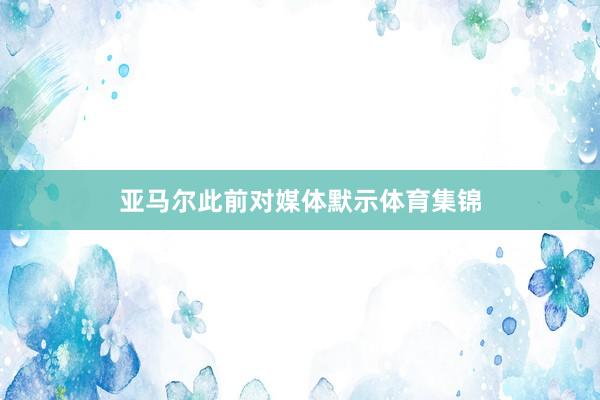 亚马尔此前对媒体默示体育集锦