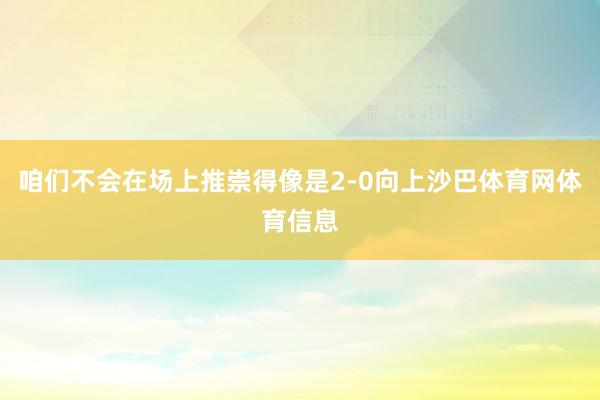 咱们不会在场上推崇得像是2-0向上沙巴体育网体育信息