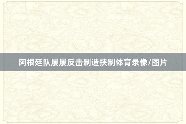 阿根廷队屡屡反击制造挟制体育录像/图片