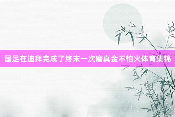 国足在迪拜完成了终末一次磨真金不怕火体育集锦