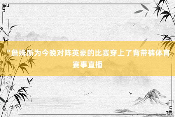 “詹姆斯为今晚对阵英豪的比赛穿上了背带裤体育赛事直播