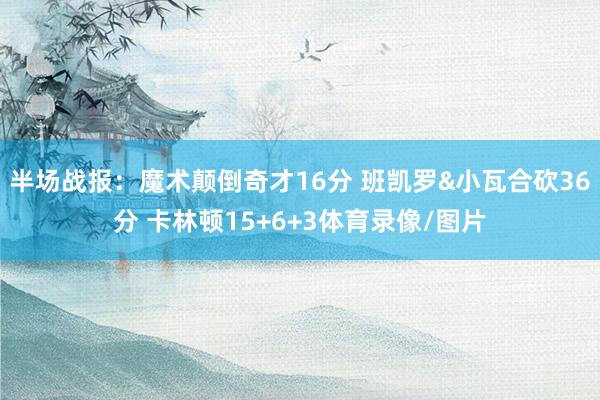 半场战报:魔术颠倒奇才16分 班凯罗&小瓦合砍36分 卡林顿15+6+3体育录像/图片