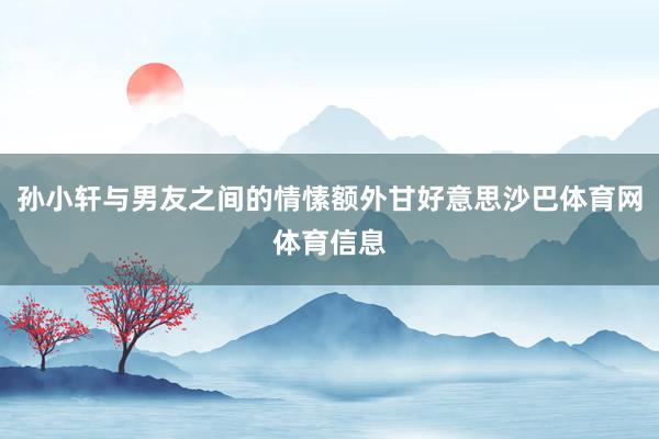 孙小轩与男友之间的情愫额外甘好意思沙巴体育网体育信息