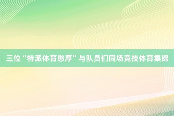 三位“特派体育憨厚”与队员们同场竞技体育集锦