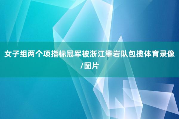 女子组两个项指标冠军被浙江攀岩队包揽体育录像/图片