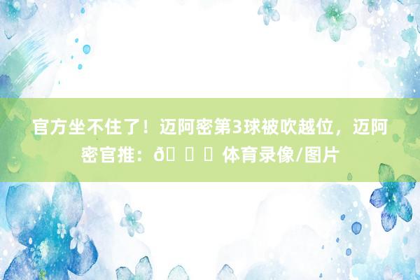 官方坐不住了！迈阿密第3球被吹越位，迈阿密官推：👀体育录像/图片