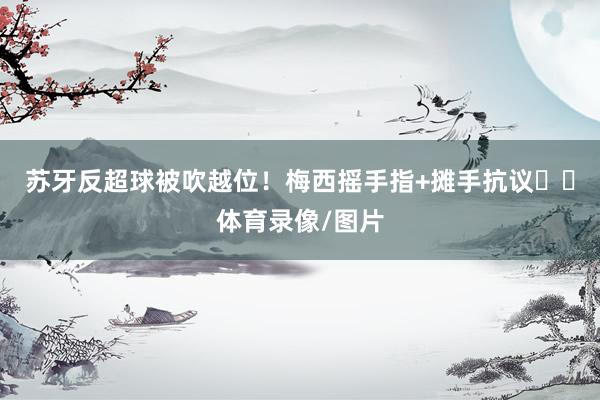 苏牙反超球被吹越位！梅西摇手指+摊手抗议☝️体育录像/图片