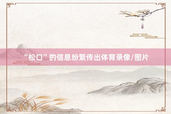 “松口”的信息纷繁传出体育录像/图片