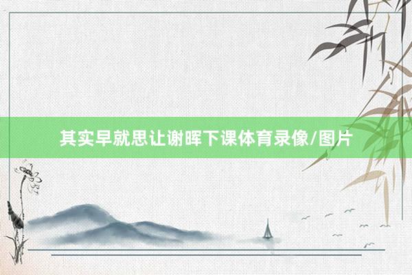 其实早就思让谢晖下课体育录像/图片