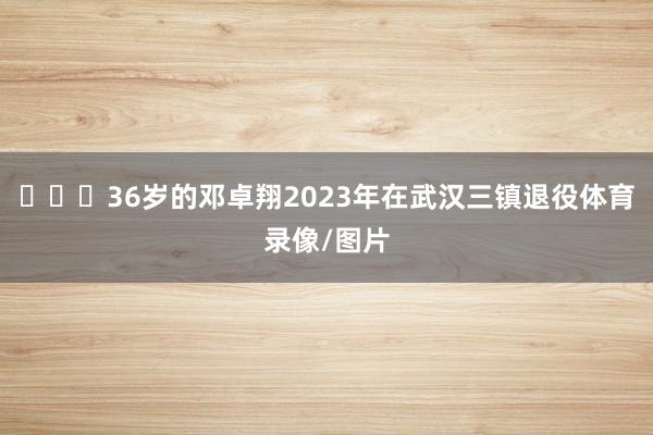 ​​​36岁的邓卓翔2023年在武汉三镇退役体育录像/图片