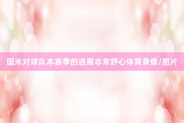 国米对球队本赛季的进展非常舒心体育录像/图片