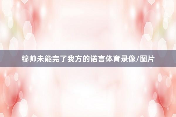 穆帅未能完了我方的诺言体育录像/图片