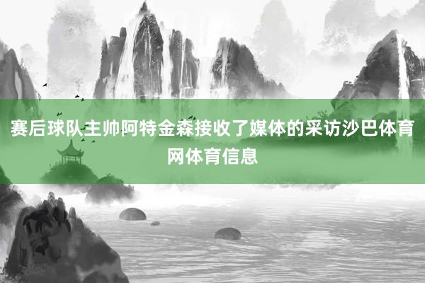 赛后球队主帅阿特金森接收了媒体的采访沙巴体育网体育信息