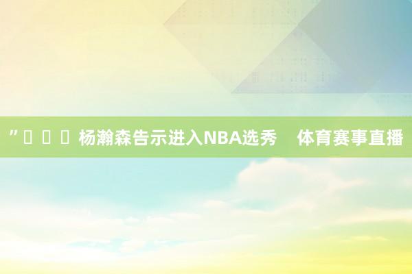 ”			杨瀚森告示进入NBA选秀    体育赛事直播