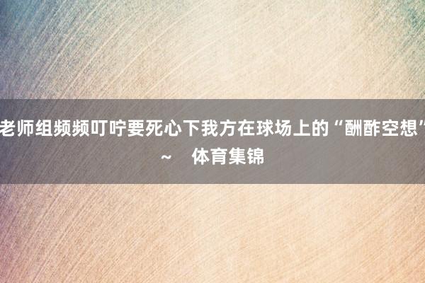 老师组频频叮咛要死心下我方在球场上的“酬酢空想”~    体育集锦