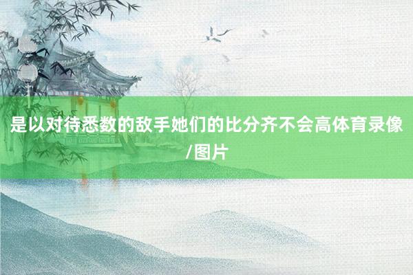 是以对待悉数的敌手她们的比分齐不会高体育录像/图片