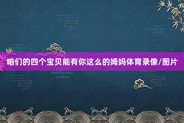咱们的四个宝贝能有你这么的姆妈体育录像/图片