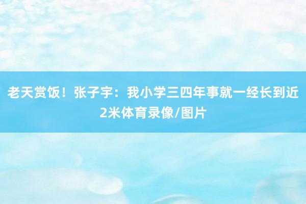 老天赏饭！张子宇：我小学三四年事就一经长到近2米体育录像/图片