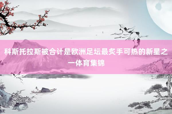 科斯托拉斯被合计是欧洲足坛最炙手可热的新星之一体育集锦
