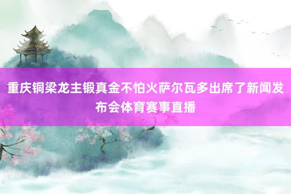 重庆铜梁龙主锻真金不怕火萨尔瓦多出席了新闻发布会体育赛事直播