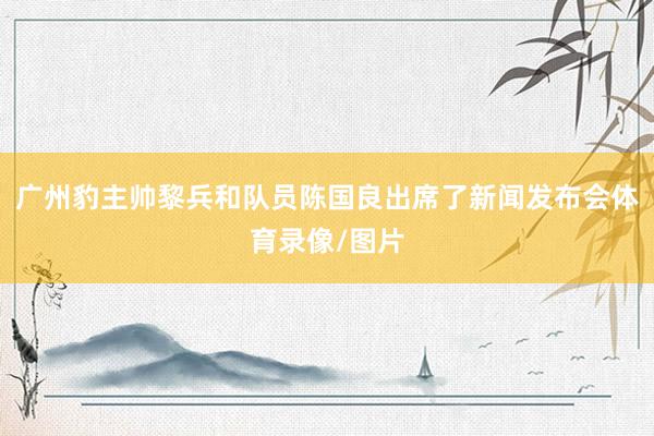 广州豹主帅黎兵和队员陈国良出席了新闻发布会体育录像/图片